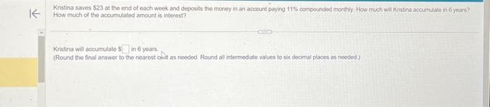 K
Kristina saves $23 at the end of each week and deposits the money in an account paying 11% compounded monthly. How much will Kristina accumulate in 6 years?
How much of the accumulated amount is interest?
Kristina will accumulate $ in 6 years.
(Round the final answer to the nearest cet as needed. Round all intermediate values to six decimal places as needed.)