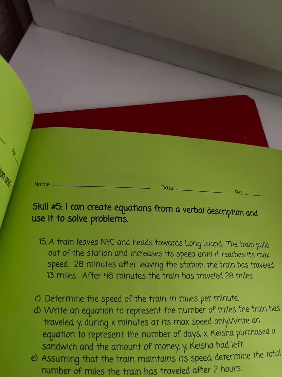 n and
Name:
Date:
Per:
Skill #5: I can create equatlons from a verbal description and
use it to solve problems.
15. A train leaves NYC and heads towards Long Island. The train pulls
out of the station and increases its speed until it reaches its max
speed. 28 minutes after leaving the station, the train has traveled
13 miles. After 46 minutes the train has traveled 28 miles.
per
minute.
d) Write an equation to represent the number of miles the train has
traveled, y, during x minutes at its max speed only.Write an
equation to represent the number of days, x, Keisha purchased a
sandwich and the amount of money, y. Keisha had left.
e) Assuming that the train maintains its speed, determine the total
number of miles the train has traveled after 2 hours.
C) Determine the speed of the train, in miles
