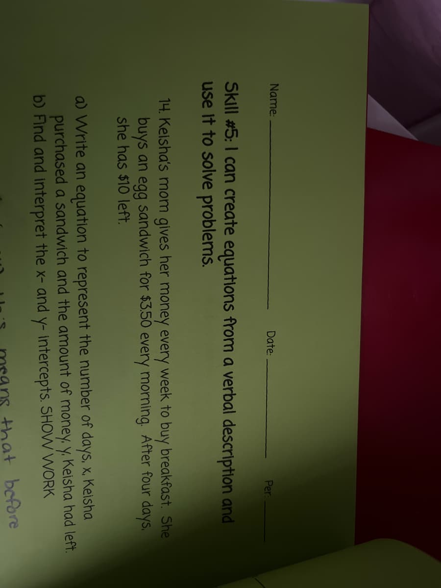 Name:
Date:
Per:
Skill #5:I can create equations from a verbal description and
use It to solve problems.
14. Kelsha's mom gives her money every week to buy breakfast. She
buys an egg sandwich for $3.50 every morning. After four days.
she has $10 left.
a) Write an equation to represent the number of days, x, Keisha
purchased a sandwich and the amount of money. y. Keisha had left.
b) Find and interpret the x- and y- intercepts. SHOW WORK
that before
