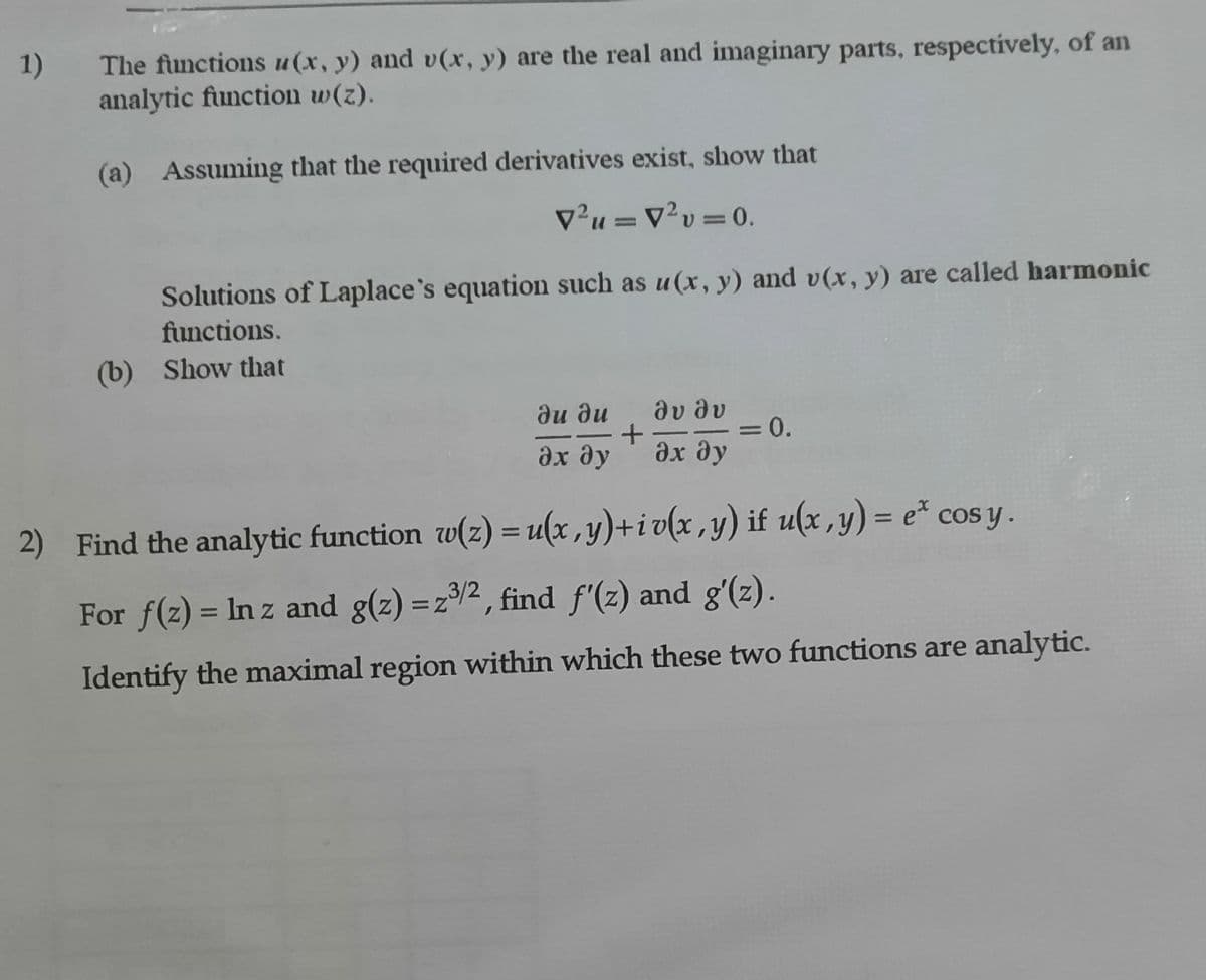 1)
The functions u(x, y) and v(x, y) are the real and imaginary parts, respectively, of an
analytic function w(z).
(a) Assuming that the required derivatives exist, show that
v²u =v²v= 0.
%3D
%3D
Solutions of Laplace`s equation such as u (x, y) and v(x, y) are called harmonic
functions.
(b) Show that
θυ θυ
=0.
дх ду
ди ди
дх ду
2) Find the analytic function w(z) = u(x , y)+i v(x ,y) if u(x ,y) = e* cos y.
For f(z) = In z and g(z) =z2, find f'(z) and g'(z).
%3D
Identify the maximal region within which these two functions are analytic.
