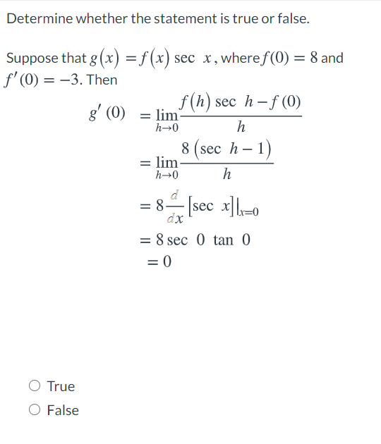 Determine whether the statement is true or false.
Suppose that g (x) =f (x) sec x,wheref(0) = 8 and
f' (0) = –3. Then
f (h) sec h– f (0)
g' (0) = lim-
h→0
h
8 (sec h – 1)
= lim
h→0
h
d
= 8– [sec x]-0
dx
= 8 sec 0 tan 0
= 0
True
O False
