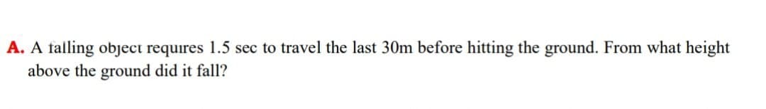 A. A falling object requires 1.5 sec to travel the last 30m before hitting the ground. From what height
above the ground did it fall?
