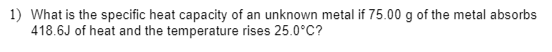1) What is the specific heat capacity of an unknown metal if 75.00 g of the metal absorbs
418.6J of heat and the temperature rises 25.0°C?
