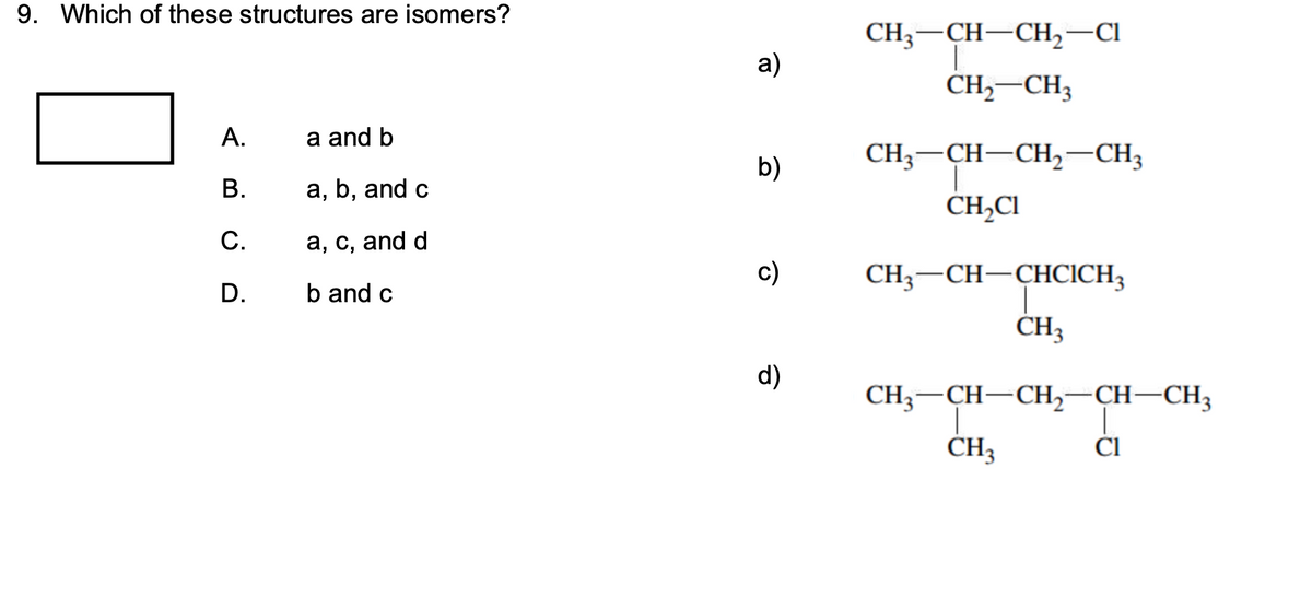 9. Which of these structures are isomers?
CH, — CH—CH, —СІ
а)
CH,–CH3
А.
a and b
CH; — CH—СH, — СH;
b)
В.
а, b, and c
CH,Cl
С.
а, с, and d
с)
CH3-CH-ÇHCICH3
D.
b and c
CH3
d)
CH;-CH-CH,-CH–CH3
CH3
ČI
