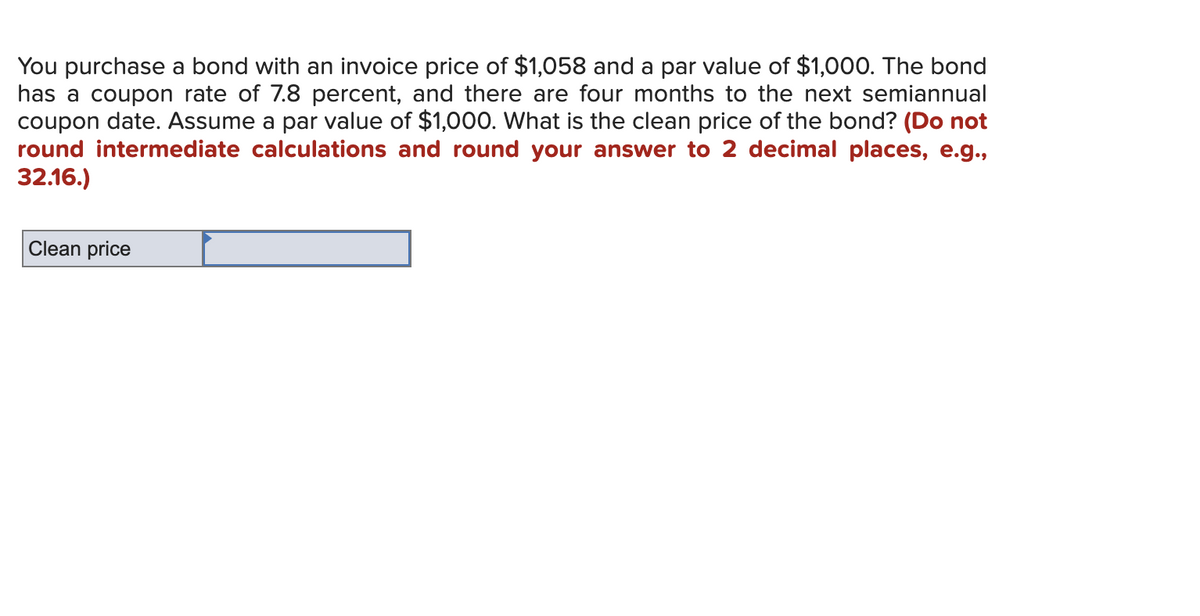 You purchase a bond with an invoice price of $1,058 and a par value of $1,000. The bond
has a coupon rate of 7.8 percent, and there are four months to the next semiannual
coupon date. Assume a par value of $1,000. What is the clean price of the bond? (Do not
round intermediate calculations and round your answer to 2 decimal places, e.g.,
32.16.)
Clean price