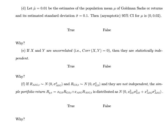 (d) Let = 0.01 be the estimates of the population mean of Goldman Sachs cc returns
and its estimated standard deviation = 0.1. Then (asymptotic) 95% CI for u is (0,0.02).
True
Why?
(e) If X and Y are uncorrelated (i.e., Corr (X,Y)= 0), then they are statistically inde-
pendent.
Why?
True
False
Why?
(f) If RAIG, N (0,01G) and Rast~ N (0, 0s) and they are not independent, the sim-
N
ple portfolio return Rp,t = IGSRGS,t+TAIGRAIG, is distributed as N (0, sos + AIGOAIG).
True
False
False