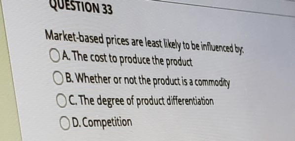 QUESTION 33
Market-based prices are least likely to be influenced by
OA. The cost to produce the product
B. Whether or not the product is a commodity
OC. The degree of product differentiation
OD. Competition