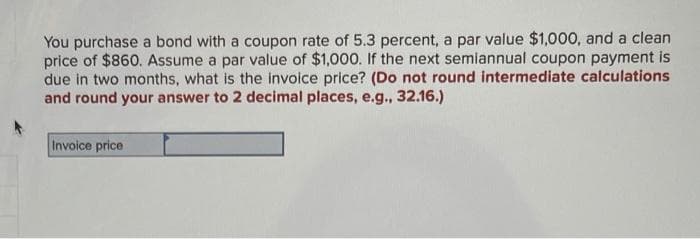 You purchase a bond with a coupon rate of 5.3 percent, a par value $1,000, and a clean
price of $860. Assume a par value of $1,000. If the next semiannual coupon payment is
due in two months, what is the invoice price? (Do not round intermediate calculations
and round your answer to 2 decimal places, e.g., 32.16.)
Invoice price