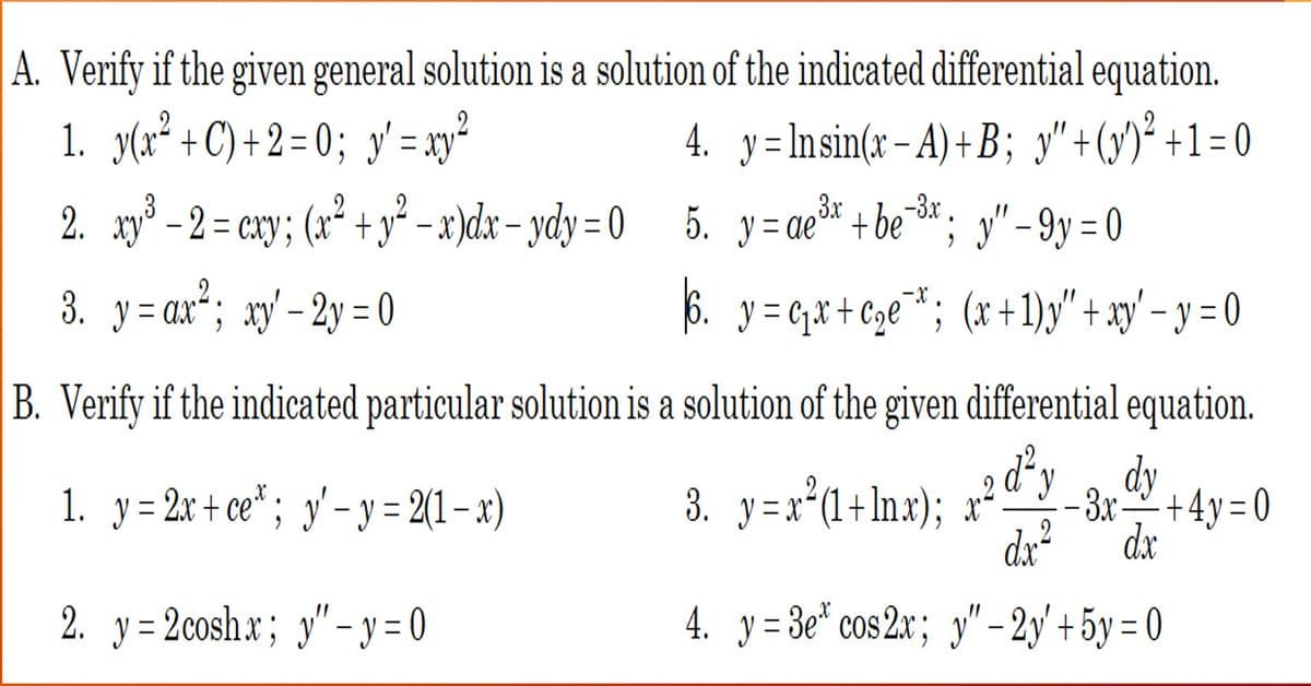 A. Verify if the given general solution is a solution of the indicated differential equation.
1. y(x² + C) +2=0; y'=xy ²
4. y=Insin(x-A) +B; y" + (y)² + 1 = 0
3x -3.x
3
2. xy² -2= cxy; (x² + y²-x)dx-ydy=0 5. y=ae +bex; "-9y=0
3. y = ax ²; xy' - 2y = 0
6. y = ₁₁x + ₂€¯¹*; (x+1)y'" + xy' − y = 0
C
-
B. Verify if the indicated particular solution is a solution of the given differential equation.
d²ydy
1. y = 2x+ce; y'-y = 2(1-x)
2. y=2coshx; y"-y=0
3. y=x² (1+lnx); x²
-3x+4y=0
dx
dx²
4. y=3e cos2x; y" - 2y + 5y = 0
2