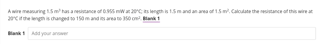 A wire measuring 1.5 m³ has a resistance of 0.955 mW at 20°C; its length is 1.5 m and an area of 1.5 m². Calculate the resistance of this wire at
20°C if the length is changed to 150 m and its area to 350 cm². Blank 1
Blank 1 Add your answer