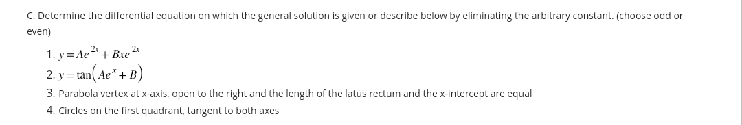 C. Determine the differential equation on which the general solution is given or describe below by eliminating the arbitrary constant. (choose odd or
even)
1. y = Ae 2x + Bxe 2r
2. y=tan(Ae* + B)
3. Parabola vertex at x-axis, open to the right and the length of the latus rectum and the x-intercept are equal
4. Circles on the first quadrant, tangent to both axes