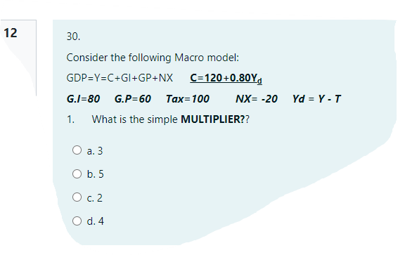 12
30.
Consider the following Macro model:
GDP=Y=C+GI+GP+NX
C=120+0.80Y,
G.I=80
G.P=60
Тах-100
NX= -20 Yd = Y -T
1.
What is the simple MULTIPLIER??
O a. 3
O b. 5
O c. 2
O d. 4
