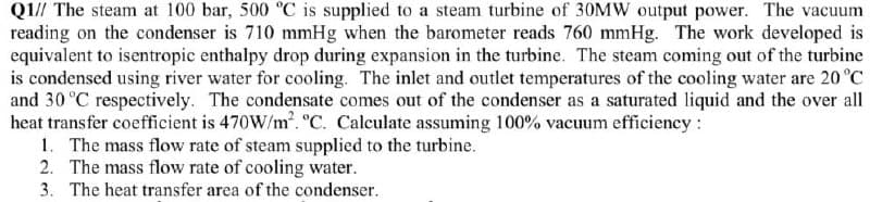 Q1// The steam at 100 bar, 500 °C is supplied to a steam turbine of 30MW output power. The vacuum
reading on the condenser is 710 mmHg when the barometer reads 760 mmHg. The work developed is
equivalent to isentropic enthalpy drop during expansion in the turbine. The steam coming out of the turbine
is condensed using river water for cooling. The inlet and outlet temperatures of the cooling water are 20 °C
and 30 °C respectively. The condensate comes out of the condenser as a saturated liquid and the over all
heat transfer coefficient is 470W/m. °C. Calculate assuming 100% vacuum efficiency:
1. The mass flow rate of steam supplied to the turbine.
2. The mass flow rate of cooling water.
3. The heat transfer area of the condenser.
