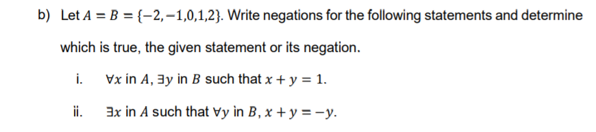 b) Let A = B ={-2,-1,0,1,2}. Write negations for the following statements and determine
which is true, the given statement or its negation.
i.
Vx in A, 3y in B such that x + y = 1.
ii.
3x in A such that vy in B, x + y = -y.
