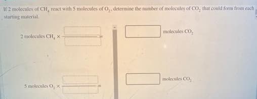 If 2 molecules of CH, react with 5 molecules of O,, determine the number of molecules of CO, that could form from each
starting material.
molecules CO,
2 molecules CH, x
molecules CO,
5 molecules O, x
