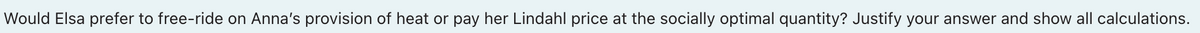 Would Elsa prefer to free-ride on Anna's provision of heat or pay her Lindahl price at the socially optimal quantity? Justify your answer and show all calculations.
