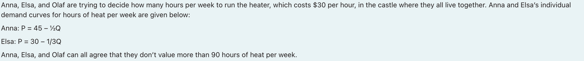 Anna, Elsa, and Olaf are trying to decide how many hours per week to run the heater, which costs $30 per hour, in the castle where they all live together. Anna and Elsa's individual
demand curves for hours of heat per week are given below:
Anna: P =
= 45 – ½Q
Elsa: P = 30 –- 1/3Q
Anna, Elsa, and Olaf can all agree that they don't value more than 90 hours of heat per week.
