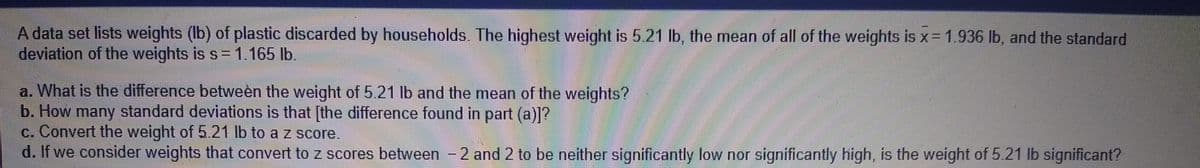 A data set lists weights (Ib) of plastic discarded by households. The highest weight is 5.21 lb, the mean of all of the weights is x= 1.936 lb, and the standard
deviation of the weights is s=1.165 lb.
a. What is the difference betweèn the weight of 5.21 lb and the mean of the weights?
b. How many standard deviations is that [the difference found in part (a)]?
c. Convert the weight of 5.21 lb to a z score.
d. If we consider weights that convert to z scores between -2 and 2 to be neither significantly low nor significantly high, is the weight of 5.21 lb significant?
