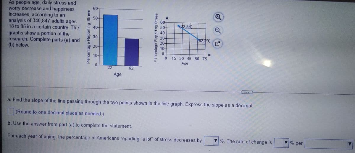 As people age, daily stress and
worry decrease and happiness
increases, according to an
analysis of 340,847 adults ages
18 to 85 in a certain country. The
graphs show a portion of the
research. Complete parts (a) and
(b) below.
60-
50-
60
50
32.54)
40-
40-
30
30-
(62.29)
20-
20-
10-
10-
0-
0 15 30 45 60 75
Age
22
62
Age
a. Find the slope of the line passing through the two points shown in the line graph. Express the slope as a decimal.
(Round to one decimal place as needed.)
b. Use the answer from part (a) to complete the statement.
For each year of aging, the percentage of Americans reporting "a lot" of stress decreases by
%. The rate of change is
% per
Perentage Reporting Stress
Percentage Reporting Stress
