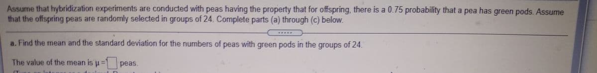 Assume that hybridization experiments are conducted with peas having the property that for offspring, there is a 0.75 probability that a pea has green pods. Assume
that the offspring peas are randomly selected in groups of 24. Complete parts (a) through (c) below.
a. Find the mean and the standard deviation for the numbers of peas with green pods in the groups of 24.
The value of the mean is u= peas.
