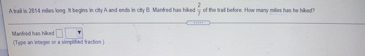 A trail is 2814 miles long. It begins in city A and ends in city B. Manfred has hiked
2
of the trail before. How many miles has he hiked?
...E
Manfred has hiked
(Type an integer or a simplified fraction.)
