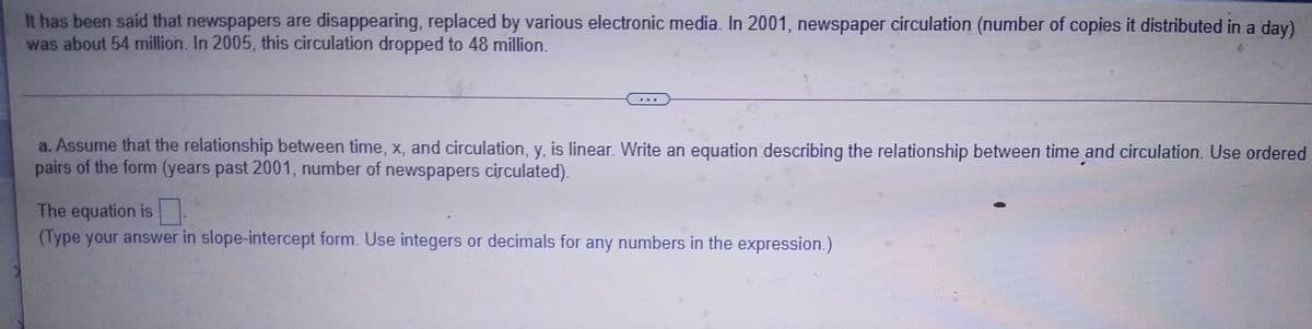 It has been said that newspapers are disappearing, replaced by various electronic media. In 2001, newspaper circulation (number of copies it distributed in a day)
was about 54 million. In 2005, this circulation dropped to 48 million.
a. Assume that the relationship between time, x, and circulation, y, is linear. Write an equation describing the relationship between time and circulation. Use ordered
pairs of the form (years past 2001, number of newspapers circulated).
The equation is
(Type your answer in slope-intercept form. Use integers or decimals for any numbers in the expression.)
