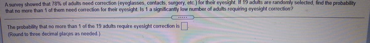 A survey showed that 78% of adults need correction (eyeglasses, contacts, surgery, etc.) for their eyesight. If 19 adults are randomly selected, find the probability
that no more than 1 of them need correction for their eyesight. Is 1 a significantly low number of adults requiring eyesight correction?
The probability that no more than 1 of the 19 adults require eyesight correction is
(Round to three decimal places as needed.)
CC
