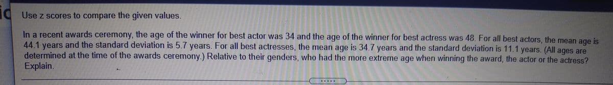 id
g Use z scores to compare the given values.
In a recent awards ceremony, the age of the winner for best actor was 34 and the age of the winner for best actress was 48. For all best actors, the mean age is
44.1 vears and the standard deviation is 5.7 years. For all best actresses, the mean age is 34.7 years and the standard deviation is 11.1 years. (All ages are
determined at the time of the awards ceremony.) Relative to their genders, who had the more extreme age when winning the award, the actor or the actress?
Explain.
