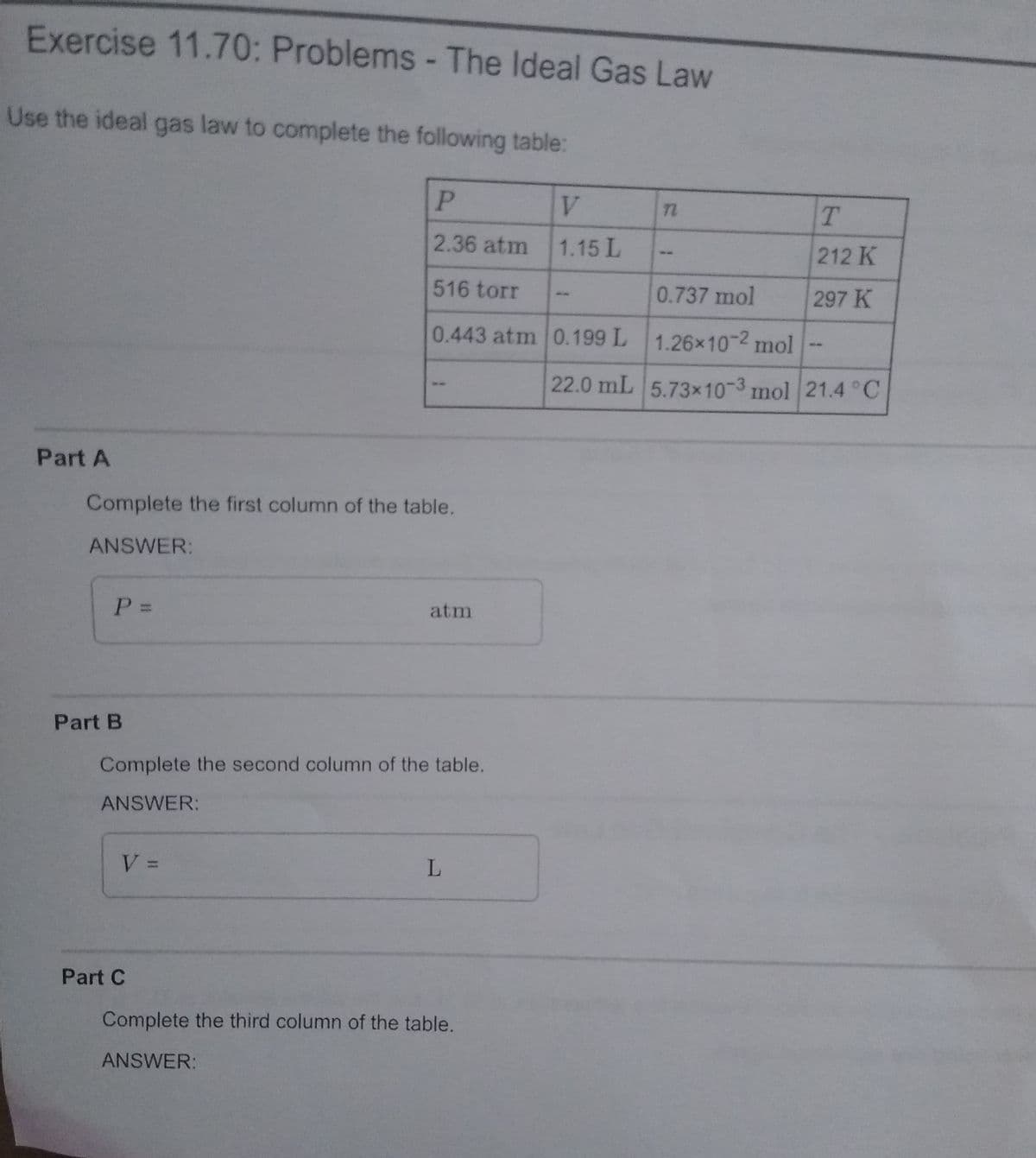 Exercise 11.70: Problems -The Ideal Gas Law
Use the ideal gas law to complete the following table:
V.
2.36 atm
1.15 L
212 K
516 torr
0.737 mol
297 K
0.443 atm 0.199 L 1.26x10-2 mol
22.0 mL 5.73x10-3 mol 21.4 °C
Part A
Complete the first column of the table.
ANSWER:
P =
atm
Part B
Complete the second column of the table.
ANSWER:
V =
L.
Part C
Complete the third column of the table.
ANSWER:
