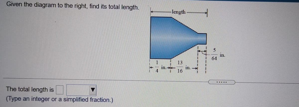 ### Problem Description

**Objective:**
Calculate the total length of the given object based on the diagram provided.

**Diagram Explanation:**

- The diagram illustrates a funnel-shaped object with two segments:
  - The wider section of the funnel is labeled as "length."
  - The narrower section's lengths and measurements are given in fractions.

- Measurements provided:
  - The longer segment on the left side of the funnel is marked as \( \frac{1}{4} \) inches and \( \frac{13}{16} \) inches.
  - The right side segment of the narrow portion is labeled \( \frac{5}{64} \) inches.

### Question

- Determine the total length of the object.
- **Note:** The total length should be entered as an integer or a simplified fraction.

### Answer Input

- "The total length is [ ]" (Include your calculated length here).