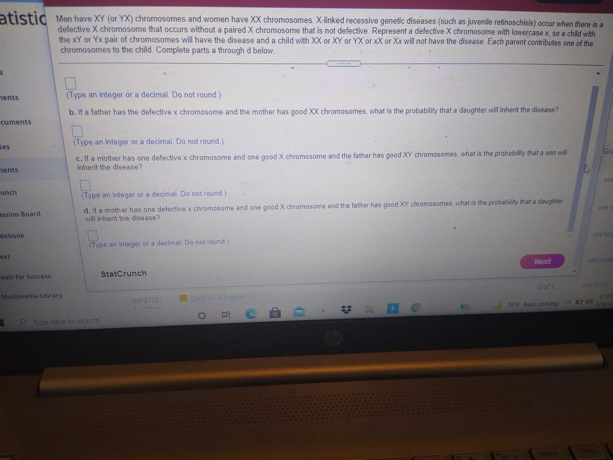 atistic
Men have XY (or YX) chromosomes and women have XX chromosomes. X-linked recessive genetic diseases (such as juvenile retinoschisis) occur when there is a
defective X chromosome that occurs without a paired X chromosome that is not defective. Represent a defective X chromosome with lowercase x, so a child with
the xY or Yx pair of chromosomes will have the disease and a child with XX or XY or YX or xX or Xx will not have the disease. Each parent contributes one of the
chromosomes to the child. Complete parts a through d below.
nents
(Type an integer or a decimal. Do not round.)
b. If a father has the defective x chromosome and the mother has good XX chromosomes, what is the probability that a daughter will inherit the disease?
cuments
tes
(Type an integer or a decimal. Do not round.)
c. If a mother has one defective x chromosome and one good X chromosome and the father has good XY chromosomes, what is the probability that a son will
inherit the disease?
Gra
nents
unch
see
(Type an integer or a decimal. Do not round.)
d. If a mother has one defective x chromosome and one good X chromosome and the father has good XY chromosomes, what is the probability that a daughter
will inherit the disease?
ussion Board
see s
debook
(Type an integer or a decimal. Do not round.)
see scc
ext
Next
see score
Fools for Success
StatCrunch
Multimedia Library
2 of 5
see score
08/31/21
Quiz #1 (Chapter 1)
76 F Rain coming^
9:19 P
9/14/20
Type here to search
ins
prt sc
delete
