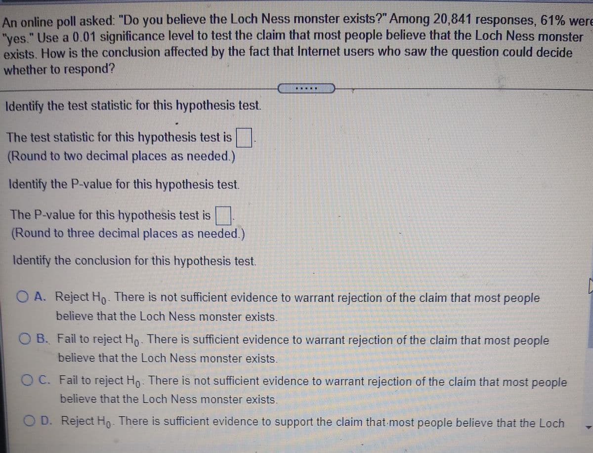 An online poll asked: "Do you believe the Loch Ness monster exists?" Among 20,841 responses, 61% were
"yes." Use a 0.01 significance level to test the claim that most people believe that the Loch Ness monster
exists. How is the conclusion affected by the fact that Internet users who saw the question could decide
whether to respond?
Identify the test statistic for this hypothesis test.
The test statistic for this hypothesis test is
(Round to two decimal places as needed.)
Identify the P-value for this hypothesis test.
The P-value for this hypothesis test is
(Round to three decimal places as needed.)
Identify the conclusion for this hypothesis test.
O A. Reject Ho. There is not sufficient evidence to warrant rejection of the claim that most people
believe that the Loch Ness monster exists.
O B. Fail to reject Ho. There is sufficient evidence to warrant rejection of the claim that most people
believe that the Loch Ness monster exists.
O C. Fail to reject Hp: There is not sufficient evidence to warrant rejection of the claim that most people
believe that the Loch Ness monster exists.
O D. Reject Hn. There is sufficient evidence to support the claim that most people believe that the Loch
