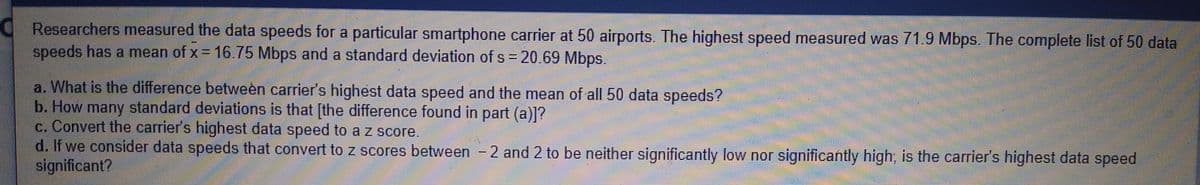 Researchers mneasured the data speeds for a particular smartphone carrier at 50 airports. The highest speed measured was 71.9 Mbps. The complete list of 50 data
speeds has a mean of x = 16.75 Mbps and a standard deviation of s 20.69 Mbps.
a. What is the difference between carrier's highest data speed and the mean of all 50 data speeds?
b. How standard deviations is that [the difference found in part (a)]?
c. Convert the carrier's highest data speed to a z score.
d. If we consider data speeds that convert to z scores between -
significant?
many
2 and 2 to be neither significantly low nor significantly high, is the carrier's highest data speed
