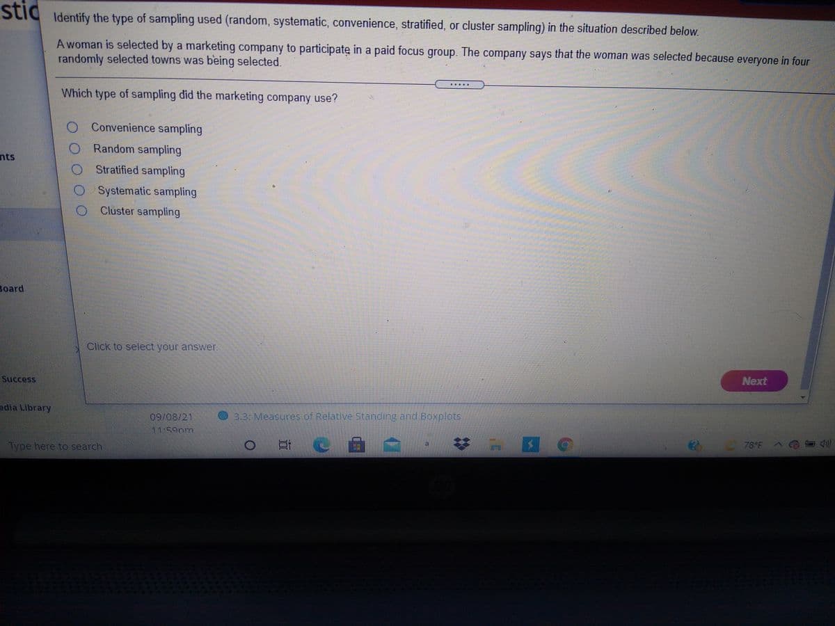 stic
Identify the type of sampling used (random, systematic, convenience, stratified, or cluster sampling) in the situation described below.
A woman is selected by a marketing company to participate in a paid focus group. The company says that the woman was selected because everyone in four
randomly selected towns was being selected
Which type of sampling did the marketing company use?
O Convenience sampling
O Random sampling
nts
OSratified sampling
O Systematic sampling
O Cluster sampling
Board
Click to select your answer.
Success
Next
edia Library
09/08/21
33 Measures of Relative Standing and Boxplots
Type here to search
苓
78°FA
道
