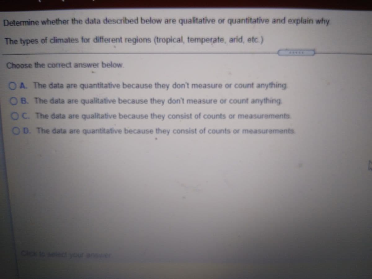 Determine whether the data described below are qualitative or quantitative and explain why
The types of cdimates for different regions (tropical, temperate, arid, etc.)
*****
Choose the correct answer below.
OA The data are quantitative because they don't measure or count anything
OB. The data are qualitative because they don't measure or count anything
OC. The data are qualitative because they consist of counts or measurements.
OD. The data are quantitative because they consist of counts or measurements.
Click to select your answer
