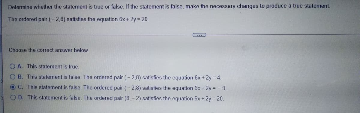 Determine whether the statement is true or false. If the statement is false, make the necessary changes to produce a true statement.
The ordered pair (-2,8) satisfies the equation 6x + 2y 20.
%3D
Choose the correct answer below.
O A. This statement is true.
OB. This statement is false. The ordered pair (-2,8) satisfies the equation 6x +2y = 4.
O C. This statement is false. The ordered pair (- 2,8) satisfies the equation 6x + 2y = -9.
O D. This statement is false. The ordered pair (8, - 2) satisfies the equation 6x + 2y = 20.
