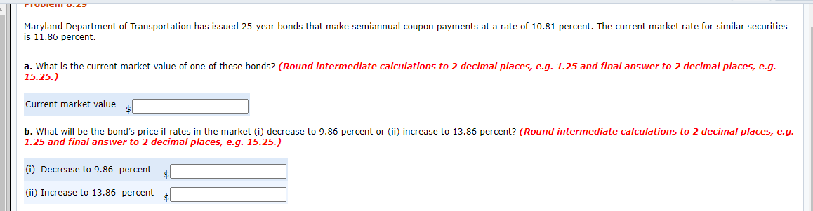 PTODIem 0.29
Maryland Department of Transportation has issued 25-year bonds that make semiannual coupon payments at a rate of 10.81 percent. The current market rate for similar securities
is 11.86 percent.
a. What is the current market value of one of these bonds? (Round intermediate calculations to 2 decimal places, e.g. 1.25 and final answer to 2 decimal places, e.g.
15.25.)
Current market value
b. What will be the bond's price if rates in the market (i) decrease to 9.86 percent or (ii) increase to 13.86 percent? (Round intermediate calculations to 2 decimal places, e.g.
1.25 and final answer to 2 decimal places, e.g. 15.25.)
(i) Decrease to 9.86 percent
(ii) Increase to 13.86 percent
