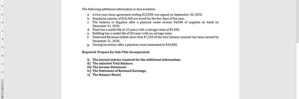 The following additional information is also available:
a. A two-year lease agreement costing $15,000 was signed on September 30, 2020.
b. Employee salaries of $10,200 are owed for the few days of the year.
The balance in Supplies after a physical count reveals $4,000 of supplies on hand on
December 31, 2020.
d. Plant has a useful life of 10 years with a salvage value of $3,500.
e. Building has a useful life of 50 years with no salvage value
f. Unearned Revenue tickets show that $7,350 of the trial balance amount has been earned by
C.
December 31, 2020.
g. Closing Inventory after a physical count amounted to $43,000.
Required: Prepare for Sub-Title Incorporated:
i) The journal entries required for the additional information;
ii) The adjusted Trial Balance;
iii) The Income Statement;
iv) The Statement of Retained Earnings;
v) The Balance Sheet;
25. 1 24. 1. 1 :22. 1 ·21. 1 · 20 ·| · 19. | · 18 · | · 17· | · 16. | · 15. | · 14 · |
