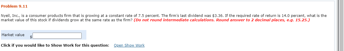 Problem 9.11
Nyeil, Inc., is a consumer products firm that is growing at a constant rate of 7.5 percent. The firm's last dividend was $3.36. If the required rate of return is 14.0 percent, what is the
market value of this stock if dividends grow at the same rate as the firm? (Do not round intermediate calculations. Round answer to 2 decimal places, e.g. 15.25.)
Market value
Click if you would like to Show Work for this question: Open Show Work
