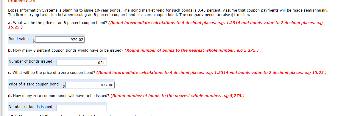 Problem 8.26
Lopez Information Systems is planning to issue 10-year bonds. The going market yield for such bonds is 8.45 percent. Assume that coupon payments will be made semiannually.
The firm is trying to decide between issuing an 8 percent coupon bond or a zero coupon bond. The company needs to raise $1 million.
a. What will be the price of an 8 percent coupon bond? (Round intermediate calculations to 4 decimal places, e.g. 1.2514 and bonds value to 2 decimal places, e.g
15.25.)
Bond value s
970.02
b. How many 8 percent coupon bonds would have to be issued? (Round number of bonds to the nearest whole number, e.g 5,275.)
Number of bonds issued
1031
c. What will be the price of a zero coupon bond? (Round intermediate calculations to 4 decimal places, e.g. 1.2514 and bonds value to 2 decimal places, e.g 15.25.)
Price of a zero coupon bond
437.08
d. How many zero coupon bonds will have to be issued? (Round number of bonds to the nearest whole number, e.g 5,275.)
Number of bonds issued
