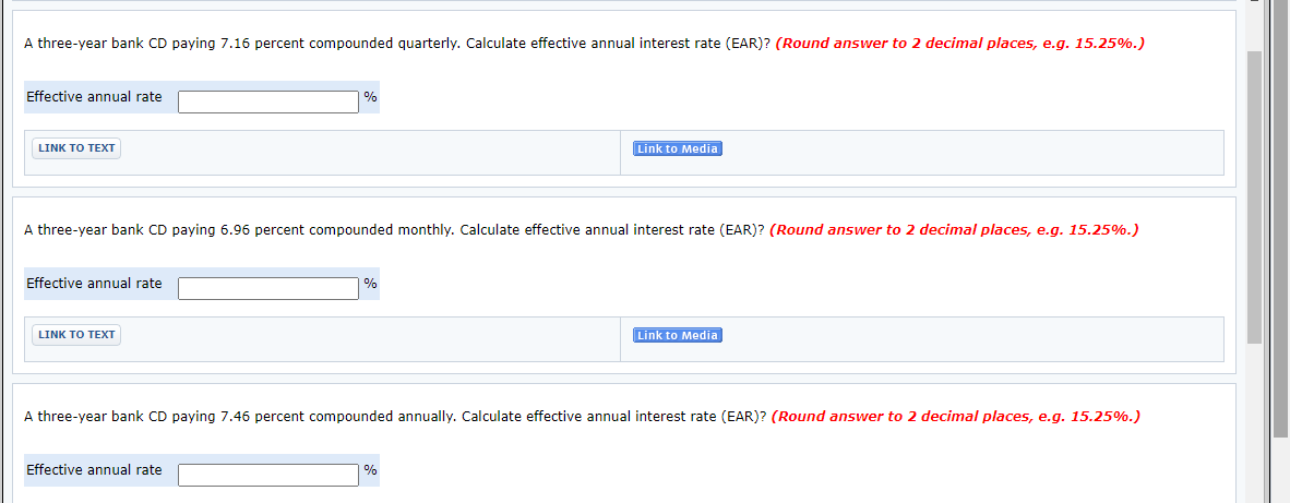 A three-year bank CD paying 7.16 percent compounded quarterly. Calculate effective annual interest rate (EAR)? (Round answer to 2 decimal places, e.g. 15.25%.)
Effective annual rate
%
LINK ΤO ΤΕXT
Link to Media
A three-year bank CD paying 6.96 percent compounded monthly. Calculate effective annual interest rate (EAR)? (Round answer to 2 decimal places, e.g. 15.25%.)
Effective annual rate
%
LINK TO TEXT
Link to Media
A three-year bank CD paying 7.46 percent compounded annually. Calculate effective annual interest rate (EAR)? (Round answer to 2 decimal places, e.g. 15.25%.)
Effective annual rate
