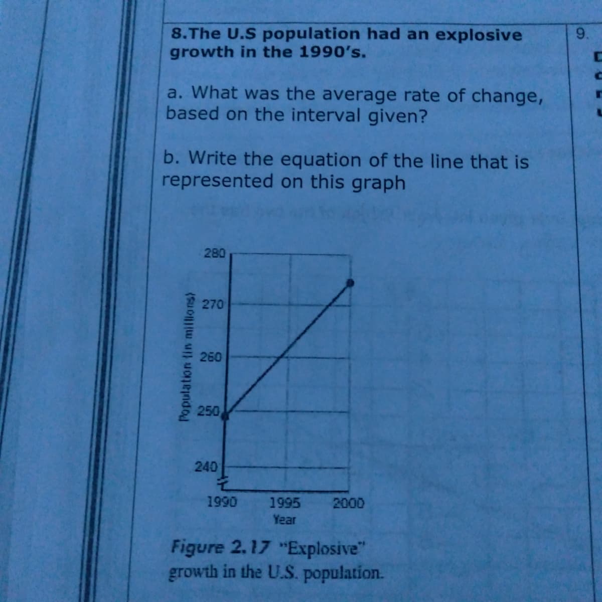 8.The U.S population had an explosive
growth in the 1990's.
a. What was the average rate of change,
based on the interval given?
b. Write the equation of the line that is
represented on this graph
280
270
260
250
240
1990
1995
2000
Year
Figure 2.17 "Explosive"
growth in the U.S. population.
Population lin millions)
