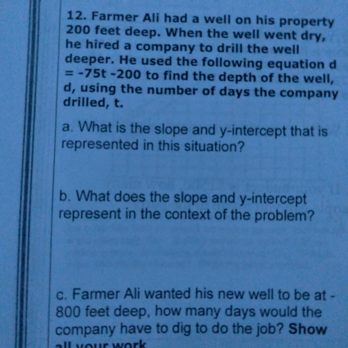 12. Farmer Ali had a well on his property
200 feet deep. When the well went dry,
he hired a company to drill the well
deeper. He used the following equation d
= -75t -200 to find the depth of the well,
d, using the number of days the company
drilled, t.
a. What is the slope and y-intercept that is
represented in this situation?
b. What does the slope and y-intercept
represent in the context of the problem?
c. Farmer Ali wanted his new well to be at-
800 feet deep, how many days would the
company have to dig to do the job? Show
all vour work
