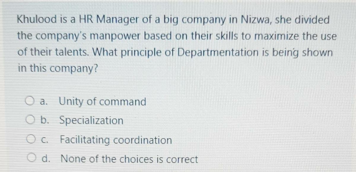 Khulood is a HR Manager of a big company in Nizwa, she divided
the company's manpower based on their skills to maximize the use
of their talents. What principle of Departmentation is being shown
in this company?
O a. Unity of command
O b. Specialization
O c. Facilitating coordination
O d. None of the choices is correct
