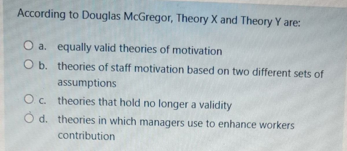 According to Douglas McGregor, Theory X and Theory Y are:
O a. equally valid theories of motivation
O b. theories of staff motivation based on two different sets of
assumptions
O c. theories that hold no longer a validity
O d. theories in which managers use to enhance workers
contribution
