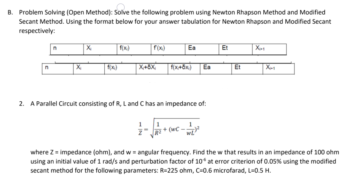 B. Problem Solving (Open Method): Solve the following problem using Newton Rhapson Method and Modified
Secant Method. Using the format below for your answer tabulation for Newton Rhapson and Modified Secant
respectively:
Xi
f(x;)
f(x)
Ea
Et
Xj+1
f(x)
X,+ōX,
f(x,+ōxi)
Ea
Et
Xi+1
2. A Parallel Circuit consisting of R, L and C has an impedance of:
1
1
1
+ (wC – wL"
R2
where Z = impedance (ohm), and w = angular frequency. Find the w that results in an impedance of 100 ohm
using an initial value of 1 rad/s and perturbation factor of 106 at error criterion of 0.05% using the modified
secant method for the following parameters: R=225 ohm, C=0.6 microfarad, L=0.5 H.
