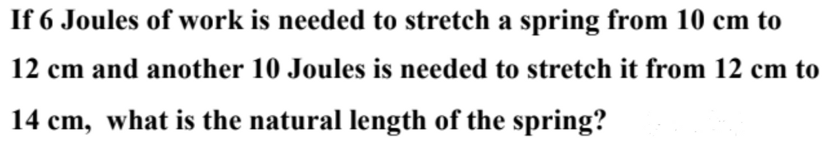 If 6 Joules of work is needed to stretch a spring from 10 cm to
12 cm and another 10 Joules is needed to stretch it from 12 cm to
14 cm, what is the natural length of the spring?