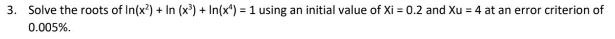 3. Solve the roots of In(x²) + In (x³) + In(xª) = 1 using an initial value of Xi = 0.2 and Xu = 4 at an error criterion of
%3D
0.005%.
