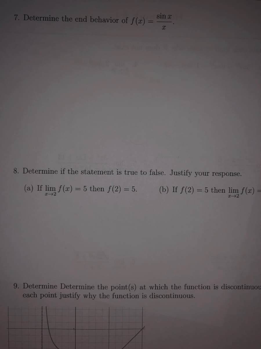 7. Determine the end behavior of f(x) =
sin x
8. Determine if the statement is true to false. Justify your response.
(a) If lim f(x) = 5 then f(2) = 5.
(b) If f(2) = 5 then lim f(x) =
x2
9. Determine Determine the point (s) at which the function is discontinuou
each point justify why the function is discontinuous.
