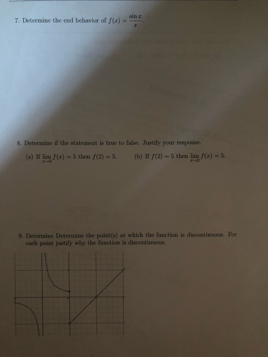 sin x
7. Determine the end behavior of f(x)
%3D
8. Determine if the statement is true to false. Justify your response.
(a) If lim f(x)
= 5 then f(2) = 5.
(b) If f(2) = 5 then lim f(x) = 5.
9. Determine Determine the point (s) at which the function is discontinuous. For
each point justify why the function is discontinuous.
